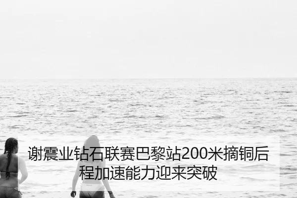 谢震业钻石联赛巴黎站200米摘铜后程加速能力迎来突破